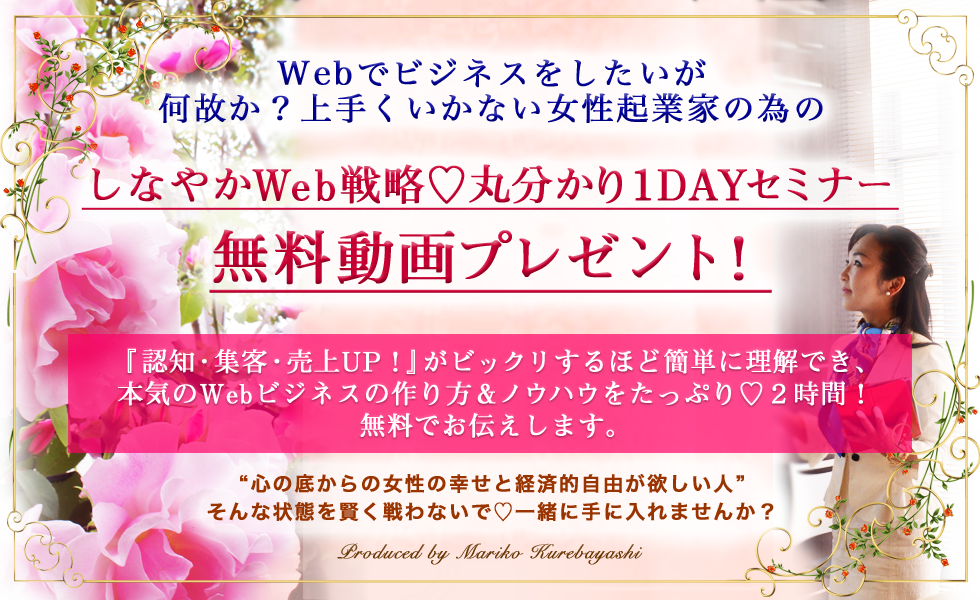 Webでビジネスをしたいが何故か？上手くいかない女性起業家の為のしなやかWeb戦略♡丸分かり1DAYセミナー無料動画プレゼント！『認知・集客・売上UP！』がビックリするほど簡単に理解でき、本気のWebビジネスの作り方＆ノウハウをたっぷり♡２時間！無料でお伝えします。心の底からの女性の幸せと経済的自由が欲しい人”そんな状態を賢く戦わないで♡一緒に手に入れませんか？